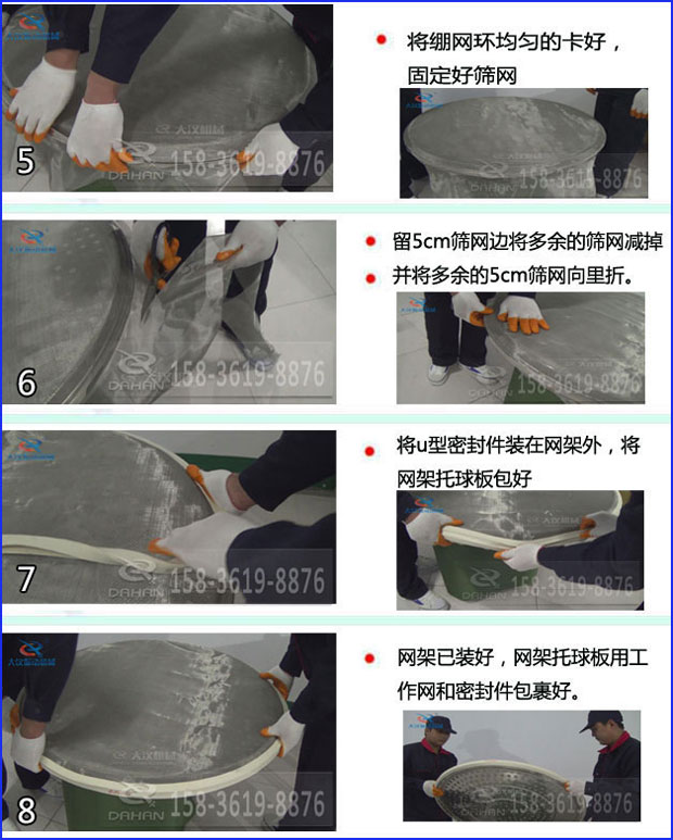 第五步：將旋振篩繃網(wǎng)環(huán)均勻的卡好固定好篩網(wǎng)第六步：留5cm篩網(wǎng)邊將多余的篩網(wǎng)減掉，并將多余的5cm篩網(wǎng)向里折第七步：將u型密封件裝在網(wǎng)架外，將網(wǎng)架托球板包好第八步：網(wǎng)架已裝好，網(wǎng)架托球板用工作網(wǎng)和密封件包裹好。