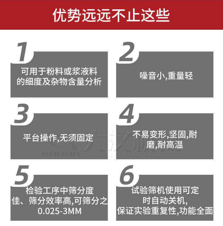試驗(yàn)篩優(yōu)勢(shì)：1，可用于粉料或漿液料的細(xì)度及雜物含量分析。2，噪音小，重量輕。3，平臺(tái)操作，無須固定。4，不易變形，堅(jiān)固，耐磨，耐高溫。5，檢驗(yàn)工序中篩分度佳，篩分效率高，可篩分之0.025-3MM6，試驗(yàn)篩機(jī)使用可定時(shí)自動(dòng)關(guān)機(jī)保證實(shí)驗(yàn)重復(fù)性，功能全面。